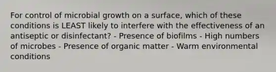 For control of microbial growth on a surface, which of these conditions is LEAST likely to interfere with the effectiveness of an antiseptic or disinfectant? - Presence of biofilms - High numbers of microbes - Presence of organic matter - Warm environmental conditions