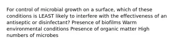 For control of microbial growth on a surface, which of these conditions is LEAST likely to interfere with the effectiveness of an antiseptic or disinfectant? Presence of biofilms Warm environmental conditions Presence of organic matter High numbers of microbes