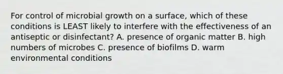 For control of microbial growth on a surface, which of these conditions is LEAST likely to interfere with the effectiveness of an antiseptic or disinfectant? A. presence of organic matter B. high numbers of microbes C. presence of biofilms D. warm environmental conditions