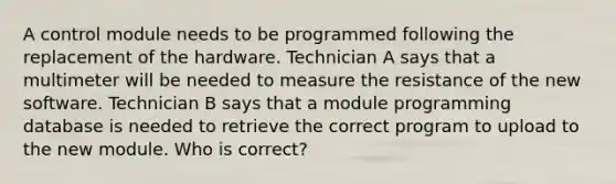 A control module needs to be programmed following the replacement of the hardware. Technician A says that a multimeter will be needed to measure the resistance of the new software. Technician B says that a module programming database is needed to retrieve the correct program to upload to the new module. Who is correct?