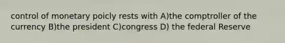 control of monetary poicly rests with A)the comptroller of the currency B)the president C)congress D) the federal Reserve