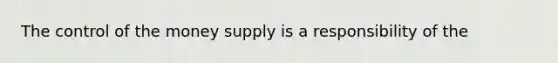 The control of the money supply is a responsibility of the