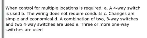 When control for multiple locations is required: a. A 4-way switch is used b. The wiring does not require conduits c. Changes are simple and economical d. A combination of two, 3-way switches and two 4-way switches are used e. Three or more one-way switches are used