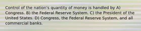 Control of the nation's quantity of money is handled by A) Congress. B) the Federal Reserve System. C) the President of the United States. D) Congress, the Federal Reserve System, and all commercial banks.