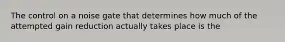 The control on a noise gate that determines how much of the attempted gain reduction actually takes place is the