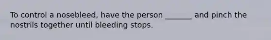 To control a nosebleed, have the person _______ and pinch the nostrils together until bleeding stops.