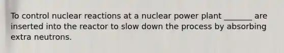 To control nuclear reactions at a nuclear power plant _______ are inserted into the reactor to slow down the process by absorbing extra neutrons.