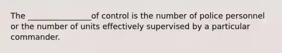 The ________________of control is the number of police personnel or the number of units effectively supervised by a particular commander.