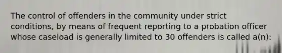 The control of offenders in the community under strict conditions, by means of frequent reporting to a probation officer whose caseload is generally limited to 30 offenders is called a(n):