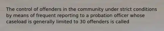 The control of offenders in the community under strict conditions by means of frequent reporting to a probation officer whose caseload is generally limited to 30 offenders is called