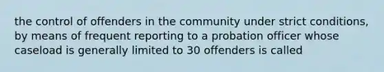 the control of offenders in the community under strict conditions, by means of frequent reporting to a probation officer whose caseload is generally limited to 30 offenders is called