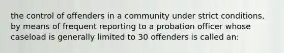 the control of offenders in a community under strict conditions, by means of frequent reporting to a probation officer whose caseload is generally limited to 30 offenders is called an: