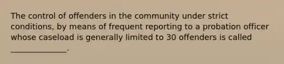 The control of offenders in the community under strict conditions, by means of frequent reporting to a probation officer whose caseload is generally limited to 30 offenders is called ______________.