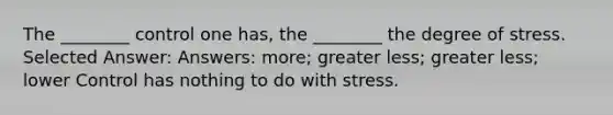 The ________ control one has, the ________ the degree of stress. Selected Answer: Answers: more; greater less; greater less; lower Control has nothing to do with stress.