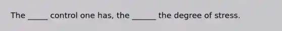 The _____ control one has, the ______ the degree of stress.