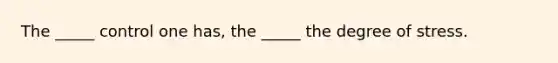 The _____ control one has, the _____ the degree of stress.