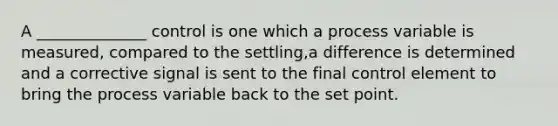 A ______________ control is one which a process variable is measured, compared to the settling,a difference is determined and a corrective signal is sent to the final control element to bring the process variable back to the set point.