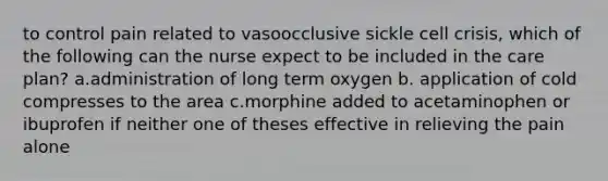 to control pain related to vasoocclusive sickle cell crisis, which of the following can the nurse expect to be included in the care plan? a.administration of long term oxygen b. application of cold compresses to the area c.morphine added to acetaminophen or ibuprofen if neither one of theses effective in relieving the pain alone