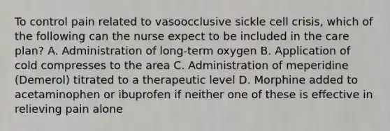 To control pain related to vasoocclusive sickle cell crisis, which of the following can the nurse expect to be included in the care plan? A. Administration of long-term oxygen B. Application of cold compresses to the area C. Administration of meperidine (Demerol) titrated to a therapeutic level D. Morphine added to acetaminophen or ibuprofen if neither one of these is effective in relieving pain alone