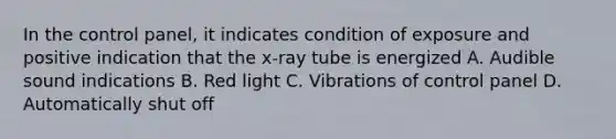 In the control panel, it indicates condition of exposure and positive indication that the x-ray tube is energized A. Audible sound indications B. Red light C. Vibrations of control panel D. Automatically shut off