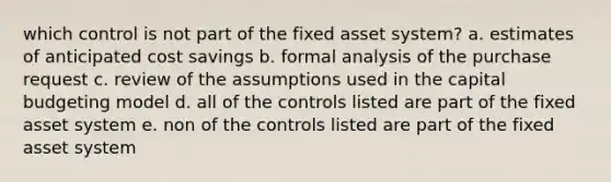 which control is not part of the fixed asset system? a. estimates of anticipated cost savings b. formal analysis of the purchase request c. review of the assumptions used in the capital budgeting model d. all of the controls listed are part of the fixed asset system e. non of the controls listed are part of the fixed asset system