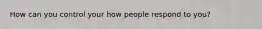 How can you control your how people respond to you?