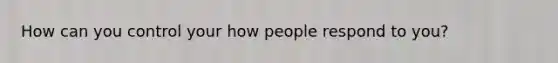 How can you control your how people respond to you?