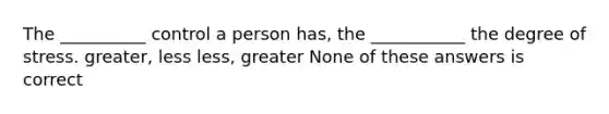 The __________ control a person has, the ___________ the degree of stress. greater, less less, greater None of these answers is correct
