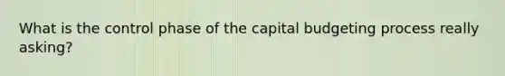 What is the control phase of the capital budgeting process really asking?