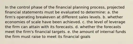 In the control phase of the financial planning process, projected financial statements must be evaluated to determine: a. the firm's operating breakeven at different sales levels. b. whether economies of scale have been achieved. c. the level of leverage the firm can attain with its forecasts. d. whether the forecasts meet the firm's financial targets. e. the amount of internal funds the firm must raise to meet its financial goals