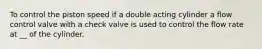 To control the piston speed if a double acting cylinder a flow control valve with a check valve is used to control the flow rate at __ of the cylinder.