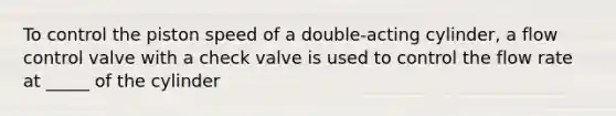 To control the piston speed of a double-acting cylinder, a flow control valve with a check valve is used to control the flow rate at _____ of the cylinder