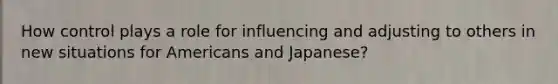 How control plays a role for influencing and adjusting to others in new situations for Americans and Japanese?