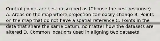 Control points are best described as (Choose the best response) A. Areas on the map where projection can easily change B. Points on the map that do not have a spatial reference C. Points in the data that share the same datum, no matter how the datasets are altered D. Common locations used in aligning two datasets