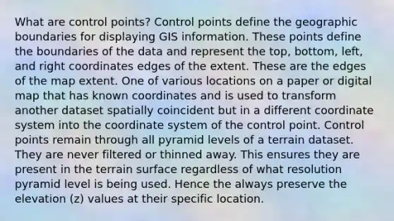 What are control points? Control points define the geographic boundaries for displaying GIS information. These points define the boundaries of the data and represent the top, bottom, left, and right coordinates edges of the extent. These are the edges of the map extent. One of various locations on a paper or digital map that has known coordinates and is used to transform another dataset spatially coincident but in a different coordinate system into the coordinate system of the control point. Control points remain through all pyramid levels of a terrain dataset. They are never filtered or thinned away. This ensures they are present in the terrain surface regardless of what resolution pyramid level is being used. Hence the always preserve the elevation (z) values at their specific location.