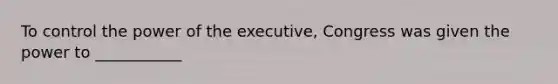 To control the power of the executive, Congress was given the power to ___________