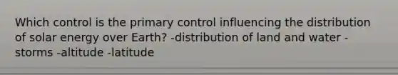 Which control is the primary control influencing the distribution of solar energy over Earth? -distribution of land and water -storms -altitude -latitude