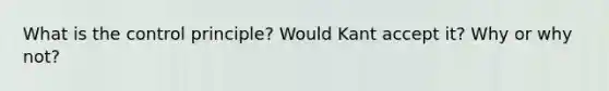 What is the control principle? Would Kant accept it? Why or why not?