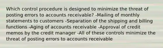 Which control procedure is designed to minimize the threat of posting errors to accounts receivable? -Mailing of monthly statements to customers -Separation of the shipping and billing functions -Aging of accounts receivable -Approval of credit memos by the credit manager -All of these controls minimize the threat of posting errors to accounts receivable