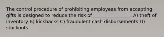 The control procedure of prohibiting employees from accepting gifts is designed to reduce the risk of ________________. A) theft of inventory B) kickbacks C) fraudulent cash disbursements D) stockouts