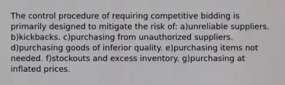 The control procedure of requiring competitive bidding is primarily designed to mitigate the risk of: a)unreliable suppliers. b)kickbacks. c)purchasing from unauthorized suppliers. d)purchasing goods of inferior quality. e)purchasing items not needed. f)stockouts and excess inventory. g)purchasing at inflated prices.