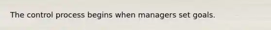 The control process begins when managers set goals.