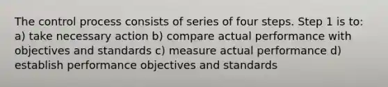 The control process consists of series of four steps. Step 1 is to: a) take necessary action b) compare actual performance with objectives and standards c) measure actual performance d) establish performance objectives and standards