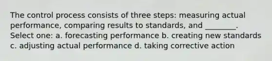 The control process consists of three steps: measuring actual performance, comparing results to standards, and ________. Select one: a. forecasting performance b. creating new standards c. adjusting actual performance d. taking corrective action