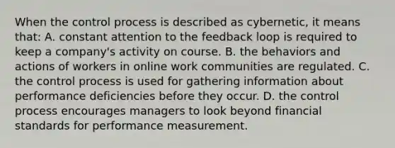 ​When the control process is described as cybernetic, it means that: ​A. constant attention to the feedback loop is required to keep a company's activity on course. ​B. the behaviors and actions of workers in online work communities are regulated. ​C. the control process is used for gathering information about performance deficiencies before they occur. ​D. the control process encourages managers to look beyond financial standards for performance measurement.