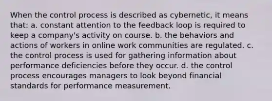 ​When the control process is described as cybernetic, it means that: a. ​constant attention to the feedback loop is required to keep a company's activity on course. b. ​the behaviors and actions of workers in online work communities are regulated. c. ​the control process is used for gathering information about performance deficiencies before they occur. d. ​the control process encourages managers to look beyond financial standards for performance measurement.