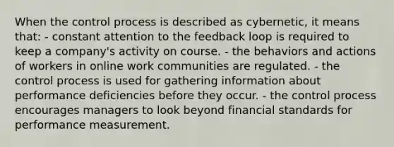 When the control process is described as cybernetic, it means that: ​- constant attention to the feedback loop is required to keep a company's activity on course. ​- the behaviors and actions of workers in online work communities are regulated. ​- the control process is used for gathering information about performance deficiencies before they occur. - ​the control process encourages managers to look beyond financial standards for performance measurement.