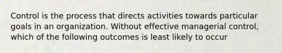 Control is the process that directs activities towards particular goals in an organization. Without effective managerial control, which of the following outcomes is least likely to occur