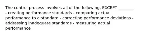 The control process involves all of the​ following, EXCEPT​ ________. - creating performance standards - comparing actual performance to a standard - correcting performance deviations - addressing inadequate standards - measuring actual performance