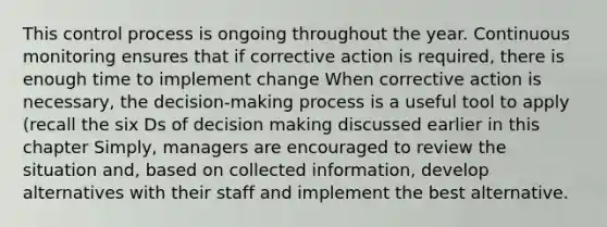 This control process is ongoing throughout the year. Continuous monitoring ensures that if corrective action is required, there is enough time to implement change When corrective action is necessary, the decision-making process is a useful tool to apply (recall the six Ds of decision making discussed earlier in this chapter Simply, managers are encouraged to review the situation and, based on collected information, develop alternatives with their staff and implement the best alternative.